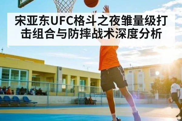 宋亚东UFC格斗之夜雏量级打击组合与防摔战术深度分析