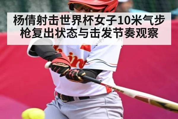 杨倩射击世界杯女子10米气步枪复出状态与击发节奏观察