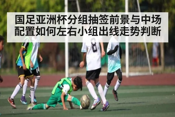 国足亚洲杯分组抽签前景与中场配置如何左右小组出线走势判断