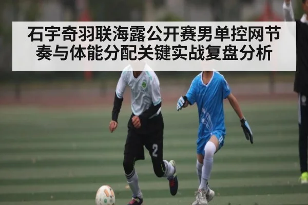 石宇奇羽联海露公开赛男单控网节奏与体能分配关键实战复盘分析